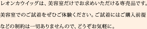 レオンカウイッグは、美容室だけでお求めいただける専売品です。美容室でのご試着をぜひご体験ください。ご試着にはご購入前提などの制約は一切ありませんので、どうぞお気軽に。